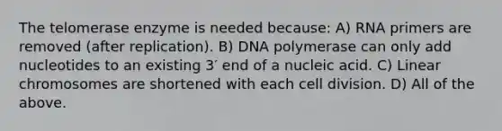 The telomerase enzyme is needed because: A) RNA primers are removed (after replication). B) DNA polymerase can only add nucleotides to an existing 3′ end of a nucleic acid. C) Linear chromosomes are shortened with each <a href='https://www.questionai.com/knowledge/kjHVAH8Me4-cell-division' class='anchor-knowledge'>cell division</a>. D) All of the above.