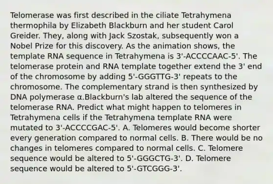 Telomerase was first described in the ciliate Tetrahymena thermophila by Elizabeth Blackburn and her student Carol Greider. They, along with Jack Szostak, subsequently won a Nobel Prize for this discovery. As the animation shows, the template RNA sequence in Tetrahymena is 3'-ACCCCAAC-5'. The telomerase protein and RNA template together extend the 3' end of the chromosome by adding 5'-GGGTTG-3' repeats to the chromosome. The complementary strand is then synthesized by DNA polymerase α.Blackburn's lab altered the sequence of the telomerase RNA. Predict what might happen to telomeres in Tetrahymena cells if the Tetrahymena template RNA were mutated to 3'-ACCCCGAC-5'. A. Telomeres would become shorter every generation compared to normal cells. B. There would be no changes in telomeres compared to normal cells. C. Telomere sequence would be altered to 5'-GGGCTG-3'. D. Telomere sequence would be altered to 5'-GTCGGG-3'.