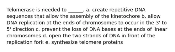 Telomerase is needed to ______. a. create repetitive DNA sequences that allow the assembly of the kinetochore b. allow DNA replication at the ends of chromosomes to occur in the 3' to 5' direction c. prevent the loss of DNA bases at the ends of linear chromosomes d. open the two strands of DNA in front of the replication fork e. synthesize telomere proteins