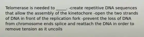 Telomerase is needed to _____. -create repetitive DNA sequences that allow the assembly of the kinetochore -open the two strands of DNA in front of the replication fork -prevent the loss of DNA from chromosome ends splice and reattach the DNA in order to remove tension as it uncoils