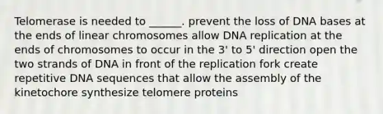 Telomerase is needed to ______. prevent the loss of DNA bases at the ends of linear chromosomes allow DNA replication at the ends of chromosomes to occur in the 3' to 5' direction open the two strands of DNA in front of the replication fork create repetitive DNA sequences that allow the assembly of the kinetochore synthesize telomere proteins