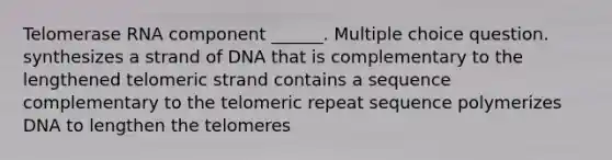 Telomerase RNA component ______. Multiple choice question. synthesizes a strand of DNA that is complementary to the lengthened telomeric strand contains a sequence complementary to the telomeric repeat sequence polymerizes DNA to lengthen the telomeres