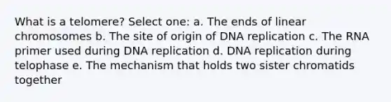 What is a telomere? Select one: a. The ends of linear chromosomes b. The site of origin of DNA replication c. The RNA primer used during DNA replication d. DNA replication during telophase e. The mechanism that holds two sister chromatids together