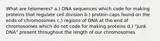 What are telomeres? a.) DNA sequences which code for making proteins that regulate cell division b.) protein caps found on the ends of chromosomes c.) regions of DNA at the end of chromosomes which do not code for making proteins d.) "junk DNA" present throughout the length of our chromosomes