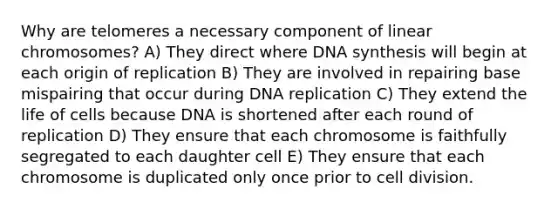 Why are telomeres a necessary component of linear chromosomes? A) They direct where DNA synthesis will begin at each origin of replication B) They are involved in repairing base mispairing that occur during DNA replication C) They extend the life of cells because DNA is shortened after each round of replication D) They ensure that each chromosome is faithfully segregated to each daughter cell E) They ensure that each chromosome is duplicated only once prior to cell division.