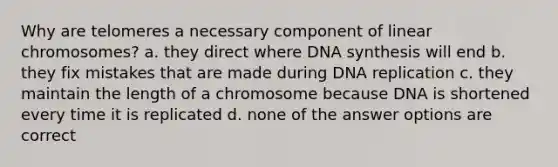 Why are telomeres a necessary component of linear chromosomes? a. they direct where DNA synthesis will end b. they fix mistakes that are made during DNA replication c. they maintain the length of a chromosome because DNA is shortened every time it is replicated d. none of the answer options are correct