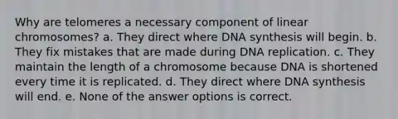 Why are telomeres a necessary component of linear chromosomes? a. They direct where DNA synthesis will begin. b. They fix mistakes that are made during DNA replication. c. They maintain the length of a chromosome because DNA is shortened every time it is replicated. d. They direct where DNA synthesis will end. e. None of the answer options is correct.