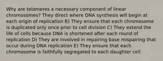 Why are telomeres a necessary component of linear chromosomes? They direct where DNA synthesis will begin at each origin of replication B) They ensure that each chromosome is duplicated only once prior to cell division C) They extend the life of cells because DNA is shortened after each round of replication D) They are involved in repairing base mispairing that occur during DNA replication E) They ensure that each chromosome is faithfully segregated to each daughter cell