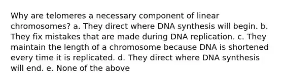 Why are telomeres a necessary component of linear chromosomes? a. They direct where DNA synthesis will begin. b. They fix mistakes that are made during DNA replication. c. They maintain the length of a chromosome because DNA is shortened every time it is replicated. d. They direct where DNA synthesis will end. e. None of the above