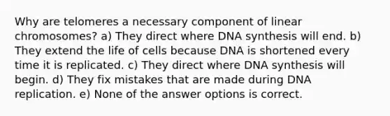 Why are telomeres a necessary component of linear chromosomes? a) They direct where DNA synthesis will end. b) They extend the life of cells because DNA is shortened every time it is replicated. c) They direct where DNA synthesis will begin. d) They fix mistakes that are made during DNA replication. e) None of the answer options is correct.