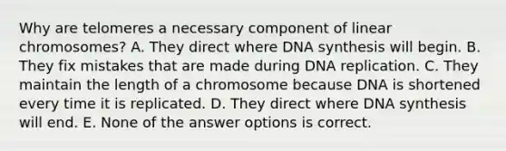 Why are telomeres a necessary component of linear chromosomes? A. They direct where DNA synthesis will begin. B. They fix mistakes that are made during DNA replication. C. They maintain the length of a chromosome because DNA is shortened every time it is replicated. D. They direct where DNA synthesis will end. E. None of the answer options is correct.