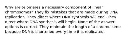 Why are telomeres a necessary component of linear chromosomes? They fix mistakes that are made during <a href='https://www.questionai.com/knowledge/kofV2VQU2J-dna-replication' class='anchor-knowledge'>dna replication</a>. They direct where DNA synthesis will end. They direct where DNA synthesis will begin. None of the answer options is correct. They maintain the length of a chromosome because DNA is shortened every time it is replicated.