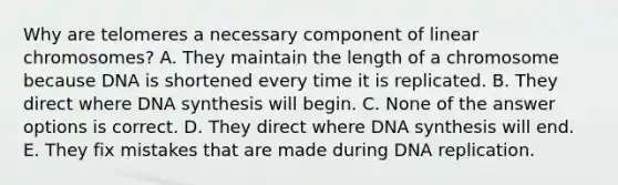 Why are telomeres a necessary component of linear chromosomes? A. They maintain the length of a chromosome because DNA is shortened every time it is replicated. B. They direct where DNA synthesis will begin. C. None of the answer options is correct. D. They direct where DNA synthesis will end. E. They fix mistakes that are made during DNA replication.