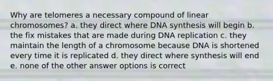 Why are telomeres a necessary compound of linear chromosomes? a. they direct where DNA synthesis will begin b. the fix mistakes that are made during DNA replication c. they maintain the length of a chromosome because DNA is shortened every time it is replicated d. they direct where synthesis will end e. none of the other answer options is correct