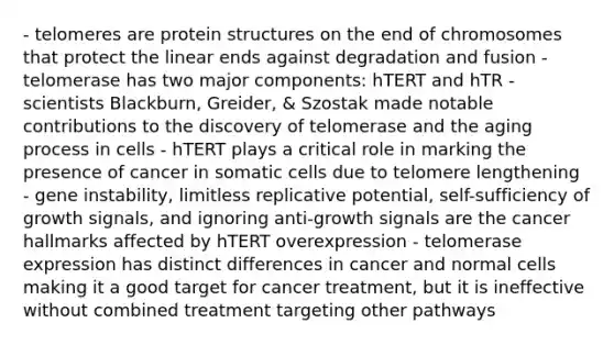 - telomeres are protein structures on the end of chromosomes that protect the linear ends against degradation and fusion - telomerase has two major components: hTERT and hTR - scientists Blackburn, Greider, & Szostak made notable contributions to the discovery of telomerase and the aging process in cells - hTERT plays a critical role in marking the presence of cancer in somatic cells due to telomere lengthening - gene instability, limitless replicative potential, self-sufficiency of growth signals, and ignoring anti-growth signals are the cancer hallmarks affected by hTERT overexpression - telomerase expression has distinct differences in cancer and normal cells making it a good target for cancer treatment, but it is ineffective without combined treatment targeting other pathways