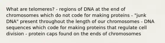 What are telomeres? - regions of DNA at the end of chromosomes which do not code for making proteins - "junk DNA" present throughout the length of our chromosomes - DNA sequences which code for making proteins that regulate cell division - protein caps found on the ends of chromosomes