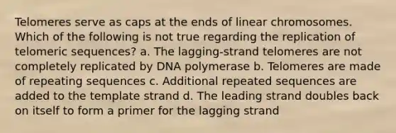 Telomeres serve as caps at the ends of linear chromosomes. Which of the following is not true regarding the replication of telomeric sequences? a. The lagging-strand telomeres are not completely replicated by DNA polymerase b. Telomeres are made of repeating sequences c. Additional repeated sequences are added to the template strand d. The leading strand doubles back on itself to form a primer for the lagging strand