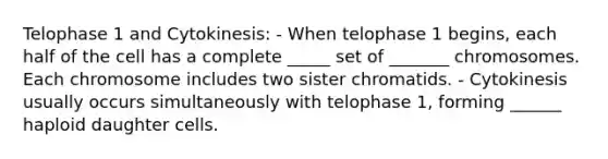 Telophase 1 and Cytokinesis: - When telophase 1 begins, each half of the cell has a complete _____ set of _______ chromosomes. Each chromosome includes two sister chromatids. - Cytokinesis usually occurs simultaneously with telophase 1, forming ______ haploid daughter cells.