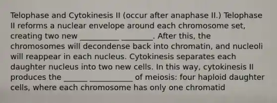 Telophase and Cytokinesis II (occur after anaphase II.) Telophase II reforms a nuclear envelope around each chromosome set, creating two new __________ ________. After this, the chromosomes will decondense back into chromatin, and nucleoli will reappear in each nucleus. Cytokinesis separates each daughter nucleus into two new cells. In this way, cytokinesis II produces the ______ ___________ of meiosis: four haploid daughter cells, where each chromosome has only one chromatid