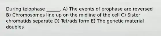 During telophase ______. A) The events of prophase are reversed B) Chromosomes line up on the midline of the cell C) Sister chromatids separate D) Tetrads form E) The genetic material doubles