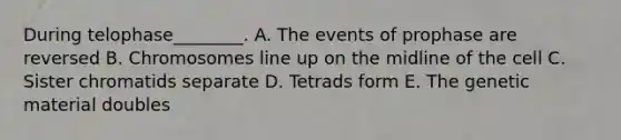 During telophase________. A. The events of prophase are reversed B. Chromosomes line up on the midline of the cell C. Sister chromatids separate D. Tetrads form E. The genetic material doubles