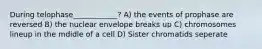 During telophase____________? A) the events of prophase are reversed B) the nuclear envelope breaks up C) chromosomes lineup in the mdidle of a cell D) Sister chromatids seperate