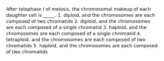 After telophase I of meiosis, the chromosomal makeup of each daughter cell is _____. 1. diploid, and the chromosomes are each composed of two chromatids 2. diploid, and the chromosomes are each composed of a single chromatid 3. haploid, and the chromosomes are each composed of a single chromatid 4. tetraploid, and the chromosomes are each composed of two chromatids 5. haploid, and the chromosomes are each composed of two chromatids