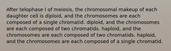 After telophase I of meiosis, the chromosomal makeup of each daughter cell is diploid, and the chromosomes are each composed of a single chromatid. diploid, and the chromosomes are each composed of two chromatids. haploid, and the chromosomes are each composed of two chromatids. haploid, and the chromosomes are each composed of a single chromatid.