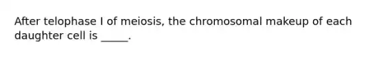 After telophase I of meiosis, the chromosomal makeup of each daughter cell is _____.