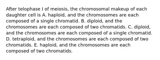 After telophase I of meiosis, the chromosomal makeup of each daughter cell is A. haploid, and the chromosomes are each composed of a single chromatid. B. diploid, and the chromosomes are each composed of two chromatids. C. diploid, and the chromosomes are each composed of a single chromatid. D. tetraploid, and the chromosomes are each composed of two chromatids. E. haploid, and the chromosomes are each composed of two chromatids.