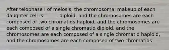 After telophase I of meiosis, the chromosomal makeup of each daughter cell is _____. diploid, and the chromosomes are each composed of two chromatids haploid, and the chromosomes are each composed of a single chromatid diploid, and the chromosomes are each composed of a single chromatid haploid, and the chromosomes are each composed of two chromatids