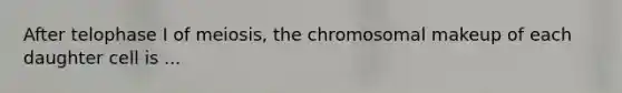 After telophase I of meiosis, the chromosomal makeup of each daughter cell is ...