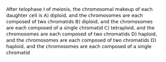 After telophase I of meiosis, the chromosomal makeup of each daughter cell is A) diploid, and the chromosomes are each composed of two chromatids B) diploid, and the chromosomes are each composed of a single chromatid C) tetraploid, and the chromosomes are each composed of two chromatids D) haploid, and the chromosomes are each composed of two chromatids D) haploid, and the chromosomes are each composed of a single chromatid