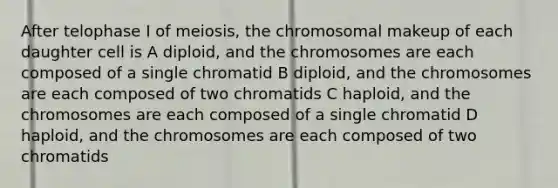 After telophase I of meiosis, the chromosomal makeup of each daughter cell is A diploid, and the chromosomes are each composed of a single chromatid B diploid, and the chromosomes are each composed of two chromatids C haploid, and the chromosomes are each composed of a single chromatid D haploid, and the chromosomes are each composed of two chromatids