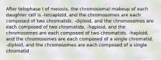 After telophase I of meiosis, the chromosomal makeup of each daughter cell is -tetraploid, and the chromosomes are each composed of two chromatids. -diploid, and the chromosomes are each composed of two chromatids. -haploid, and the chromosomes are each composed of two chromatids. -haploid, and the chromosomes are each composed of a single chromatid. -diploid, and the chromosomes are each composed of a single chromatid