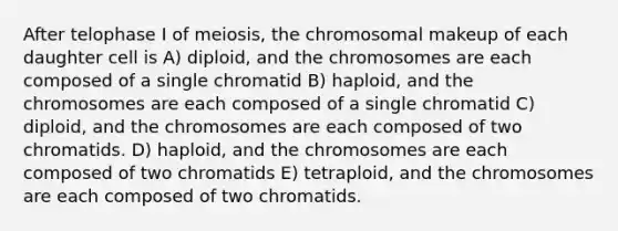 After telophase I of meiosis, the chromosomal makeup of each daughter cell is A) diploid, and the chromosomes are each composed of a single chromatid B) haploid, and the chromosomes are each composed of a single chromatid C) diploid, and the chromosomes are each composed of two chromatids. D) haploid, and the chromosomes are each composed of two chromatids E) tetraploid, and the chromosomes are each composed of two chromatids.