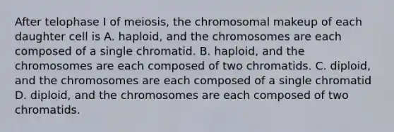 After telophase I of meiosis, the chromosomal makeup of each daughter cell is A. haploid, and the chromosomes are each composed of a single chromatid. B. haploid, and the chromosomes are each composed of two chromatids. C. diploid, and the chromosomes are each composed of a single chromatid D. diploid, and the chromosomes are each composed of two chromatids.