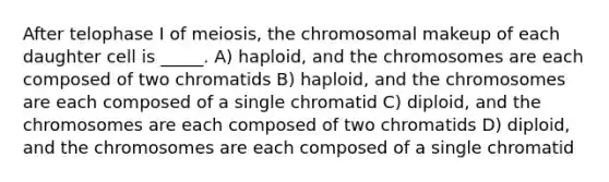 After telophase I of meiosis, the chromosomal makeup of each daughter cell is _____. A) haploid, and the chromosomes are each composed of two chromatids B) haploid, and the chromosomes are each composed of a single chromatid C) diploid, and the chromosomes are each composed of two chromatids D) diploid, and the chromosomes are each composed of a single chromatid