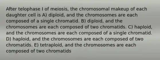 After telophase I of meiosis, the chromosomal makeup of each daughter cell is A) diploid, and the chromosomes are each composed of a single chromatid. B) diploid, and the chromosomes are each composed of two chromatids. C) haploid, and the chromosomes are each composed of a single chromatid. D) haploid, and the chromosomes are each composed of two chromatids. E) tetraploid, and the chromosomes are each composed of two chromatids