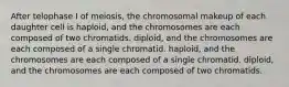 After telophase I of meiosis, the chromosomal makeup of each daughter cell is haploid, and the chromosomes are each composed of two chromatids. diploid, and the chromosomes are each composed of a single chromatid. haploid, and the chromosomes are each composed of a single chromatid. diploid, and the chromosomes are each composed of two chromatids.