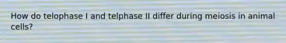 How do telophase I and telphase II differ during meiosis in animal cells?