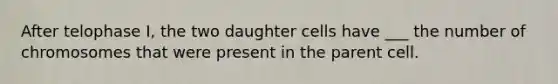 After telophase I, the two daughter cells have ___ the number of chromosomes that were present in the parent cell.