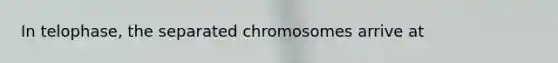 In telophase, the separated chromosomes arrive at