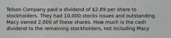 Telson Company paid a dividend of 2.89 per share to stockholders. They had 10,000 stocks issues and outstanding. Macy owned 2,000 of these shares. How much is the cash dividend to the remaining stockholders, not including Macy