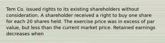 Tem Co. issued rights to its existing shareholders without consideration. A shareholder received a right to buy one share for each 20 shares held. The exercise price was in excess of par value, but less than the current market price. Retained earnings decreases when