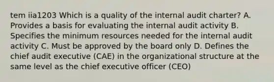 tem iia1203 Which is a quality of the internal audit charter? A. Provides a basis for evaluating the internal audit activity B. Specifies the minimum resources needed for the internal audit activity C. Must be approved by the board only D. Defines the chief audit executive (CAE) in the organizational structure at the same level as the chief executive officer (CEO)