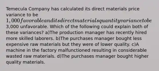 Temecula Company has calculated its direct materials price variance to be 1,000 favorable and its direct materials quantity variance to be3,000 unfavorable. Which of the following could explain both of these variances? a)The production manager has recently hired more skilled laborers. b)The purchases manager bought less expensive raw materials but they were of lower quality. c)A machine in the factory malfunctioned resulting in considerable wasted raw materials. d)The purchases manager bought higher quality materials.