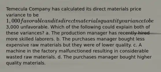 Temecula Company has calculated its direct materials price variance to be 1,000 favorable and its direct materials quantity variance to be3,000 unfavorable. Which of the following could explain both of these variances? a. The production manager has recently hired more skilled laborers. b. The purchases manager bought less expensive raw materials but they were of lower quality. c. A machine in the factory malfunctioned resulting in considerable wasted raw materials. d. The purchases manager bought higher quality materials.