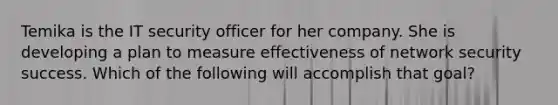 Temika is the IT security officer for her company. She is developing a plan to measure effectiveness of network security success. Which of the following will accomplish that goal?