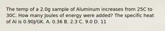 The temp of a 2.0g sample of Aluminum increases from 25C to 30C. How many Joules of energy were added? The specific heat of Al is 0.90J/GK. A. 0.36 B. 2.3 C. 9.0 D. 11